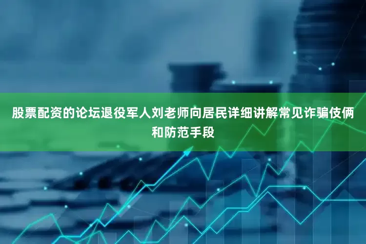 股票配资的论坛退役军人刘老师向居民详细讲解常见诈骗伎俩和防范手段